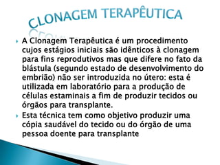    A Clonagem Terapêutica é um procedimento
    cujos estágios iniciais são idênticos à clonagem
    para fins reprodutivos mas que difere no fato da
    blástula (segundo estado de desenvolvimento do
    embrião) não ser introduzida no útero: esta é
    utilizada em laboratório para a produção de
    células estaminais a fim de produzir tecidos ou
    órgãos para transplante.
   Esta técnica tem como objetivo produzir uma
    cópia saudável do tecido ou do órgão de uma
    pessoa doente para transplante
 