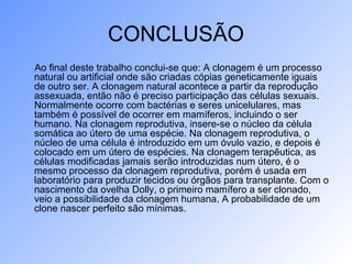 CONCLUSÃO
Ao final deste trabalho conclui-se que: A clonagem é um processo
natural ou artificial onde são criadas cópias geneticamente iguais
de outro ser. A clonagem natural acontece a partir da reprodução
assexuada, então não é preciso participação das células sexuais.
Normalmente ocorre com bactérias e seres unicelulares, mas
também é possível de ocorrer em mamíferos, incluindo o ser
humano. Na clonagem reprodutiva, insere-se o núcleo da célula
somática ao útero de uma espécie. Na clonagem reprodutiva, o
núcleo de uma célula é introduzido em um óvulo vazio, e depois é
colocado em um útero de espécies. Na clonagem terapêutica, as
células modificadas jamais serão introduzidas num útero, é o
mesmo processo da clonagem reprodutiva, porém é usada em
laboratório para produzir tecidos ou órgãos para transplante. Com o
nascimento da ovelha Dolly, o primeiro mamífero a ser clonado,
veio a possibilidade da clonagem humana. A probabilidade de um
clone nascer perfeito são mínimas.
 