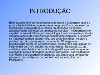 INTRODUÇÃO
Este trabalho tem por base esclarecer sobre a Clonagem, que é a
produção de indivíduos geneticamente iguais. É um processo de
reprodução assexuada que resulta na obtenção de cópias
geneticamente idênticas de um mesmo ser vivo – microorganismo,
vegetal ou animal. Clonagem em biologia é o processo de produção
das populações de indivíduos geneticamente idênticos, que ocorre
na natureza quando organismos, tais como bactérias, insetos e
plantas reproduzem-se assexuadamente. Clonagem em
biotecnologia refere-se aos processos usados para criar cópias de
fragmentos de DNA, células, ou organismos. No século XX, as
múltiplas descobertas no domínio da genética permitiram que se
avançasse para a clonagem de seres complexos, nomeadamente
mamíferos e a clonagem terapêutica, que ainda está em fase de
pesquisa, tem o objetivo de produzir tecidos e órgãos para
transplante.
 