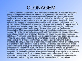 CLONAGEM
O termo clone foi criado em 1903 pelo botânico Herbert J. Webber enquanto
pesquisava plantas no Departamento de Agricultura dos Estados Unidos.
Segundo Webber, o termo vem da palavra grega Klón, que significa broto
vegetal. É basicamente um conjunto de células, moléculas ou organismos
descendentes de uma célula e que são geneticamente idênticas a célula
original. Clonagem é o processo natural ou artificial pelo qual são produzidos
clones, cópias fiéis geneticamente de outro ser, por reprodução assexuada. A
clonagem tem sido um assunto muito debatido recentemente, devido às
técnicas que permitem a clonagem de animais a partir de óvulos não
fecundados. Mas processos de clonagem artificial são conhecidos desde o
século XIX entre os agricultores, que já obtinham clones de plantas através de
uma planta matriz, que originava dezenas de novas plantas geneticamente
idênticas. A primeira experiência com clonagem de animais ocorreu no ano de
1996, na Escócia, no Instituto de Embriologia Roslin. O embriologista
responsável foi o doutor Ian Wilmut. Ele conseguiu clonar uma ovelha,
batizada de Dolly. Após esta experiência, vários animais foram clonados, como
por exemplo, bois, cavalos, ratos e porcos. Os clones não chamaram muita
atenção durante anos, pois a clonagem se restringia principalmente a plantas e
protozoários. Porém em 1996, um anúncio marcou a história da genética. O
escocês Ian Wilmut, do Instituto Roslin, de Edimburgo, com a colaboração da
empresa de biotecnologia PPL Therapeutics conseguiram a proeza de mostrar
que era possível a partir de uma célula somática diferenciada clonar um
mamífero, tratava-se de uma ovelha da raça Finn Dorset chamada de Dolly.
Para que a ovelha Dolly nascesse foi necessário fazer 277 tentativas.
 