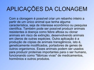APLICAÇÕES DA CLONAGEM
Com a clonagem é possível criar um rebanho inteiro a
partir de um único animal que tenha alguma
característica, seja de interesse econômico ou pesquisa
científica. Também pode ser possível produzir animais
resistentes à doença como febre aftosa ou clonar
animais em risco de extinção, desenvolvendo animais
em úteros de outras espécies. Outra aplicação é a
produção de cópias de animais transgênicos, isto é,
geneticamente modificados, portadores de genes de
outros organismos. Esses animais podem ser usados
para produzir proteínas importantes para o ser humano,
funcionando como "fábricas vivas" de medicamentos,
hormônios e outros produtos.
 