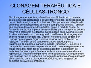 CLONAGEM TERAPÊUTICA E
CÉLULAS-TRONCO
Na clonagem terapêutica, são utilizadas células-tronco, ou seja,
células não especializadas e pouco diferenciadas, com capacidade
de se dividir e originar outros tecidos. Elas podem ser retiradas de
embriões com poucos dias de vida e com poucas células. Também
são encontradas em tecidos adultos, como a medula óssea. A
formação de órgãos a partir dessas células para transplante poderia
resolver o problema de doação. Outra opção para evitar a rejeição
é retirar células-tronco do sangue do cordão umbilical logo que a
criança nasce e congelá-las. Depois, no futuro, elas podem ser
usadas para originar órgãos dessa pessoa, sem problema de
rejeição. Também estão sendo realizados estudos para o
tratamento de diabetes, câncer e mal de Parkinson. O objetivo é
transplantar células-tronco para se reproduzirem e regenerarem as
áreas afetadas. Nem todos os países aceitam a clonagem de
embriões humanos para fins terapêuticos e a maioria condena a
reprodutiva. Toda tecnologia nova gera polêmicas. Os argumentos
das pessoas que se opõem à clonagem terapêutica são que isso irá
abrir caminho para a clonagem reprodutiva, isso irá gerar um
comércio de óvulos e embriões.
 