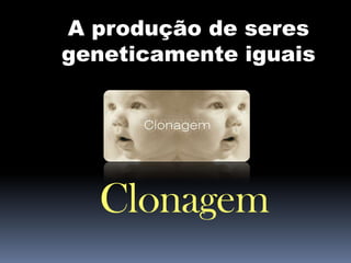A produção de seres
geneticamente iguais

Clonagem

 