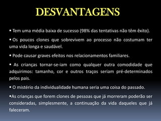 DESVANTAGENS
 Tem uma média baixa de sucesso (98% das tentativas não têm êxito).
 Os poucos clones que sobrevivem ao processo não costumam ter
uma vida longa e saudável.
 Pode causar graves efeitos nos relacionamentos familiares.
 As crianças tornar-se-iam como qualquer outra comodidade que
adquirimos: tamanho, cor e outros traços seriam pré-determinados
pelos pais.
 O mistério da individualidade humana seria uma coisa do passado.

As crianças que forem clones de pessoas que já morreram poderão ser
consideradas, simplesmente, a continuação da vida daqueles que já
faleceram.

 