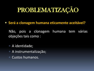PROBLEMATIZAÇÃO
 Será a clonagem humana eticamente aceitável?

Não, pois a clonagem humana tem várias
objeções tais como :
 A identidade;
 A instrumentalização;
 Custos humanos.

 