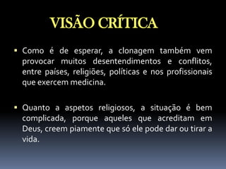 VISÃO CRÍTICA
 Como é de esperar, a clonagem também vem
provocar muitos desentendimentos e conflitos,
entre países, religiões, políticas e nos profissionais
que exercem medicina.
 Quanto a aspetos religiosos, a situação é bem
complicada, porque aqueles que acreditam em

Deus, creem piamente que só ele pode dar ou tirar a
vida.

 