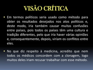 VISÃO CRÍTICA
 Em termos políticos seria usada como método para

obter os resultados desejados nos atos políticos e,
deste modo, iria também causar muitas confusões
entre países, pois todos os países têm uma cultura e
tradição diferentes, pelo que iria haver várias opiniões
e, consequentemente, depois, viriam os conflitos entre
eles.
 No que diz respeito à medicina, acredito que nem

todos os médicos concordem com a clonagem, logo
muitos deles iriam recusar trabalhar com esse método.

 