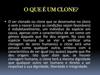 O QUE É UM CLONE?
 O ser clonado ou clone que se desenvolve no útero
e vem a nascer (caso as condições sejam favoráveis)
é indubitavelmente, um indivíduo da espécie em
causa, apenas com a característica de ser como um
gémeo daquele que lhe deu origem. No caso da
espécie humana (se se vier a verificar uma
clonagem de seres humanos) o clone será uma
pessoa como qualquer outra, embora com a
característica de ser igual (ou quase) àquele que lhe
deu origem. Isto quer dizer que, se houver
clonagem humana, o clone terá a mesma dignidade
que qualquer outro ser humano e direito a ser
respeitad a sua dignidade, liberdade e integridade.

 