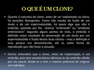 O QUE É UM CLONE?
 Quanto à natureza do clone, antes de ser implantado no útero,

há posições divergentes. Como não resulta da fusão de um
óvulo e de um espermatozóide, há quem diga que não é
embrião, optando por lhe chamar “embrioide” ou “artefacto
embrionário”. Segundo alguns pontos de vista, o embrião é
definido como resultado da penetração de um óvulo por um
espermatozóide e fusão destas duas células – mas a definição é
essa porque era desconhecida, até aí, outra forma de
reprodução que não fosse a sexuada.
 Outros entendem que o clone, antes da implantação, é um

embrião, pois tem características idênticas às do embrião obtido
por via sexual, divide-se e tem o mesmo potencial de originar
um indivíduo.

 