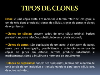 TIPOS DE CLONES
Clone: é uma cópia exata. Em medicina o termo refere-se, em geral, a
um de três tipos principais: clones de células, clones de genes e clones
de organismos:
• Clones de células: provém todos de uma célula original. Podem
prevenir cancros e infeções, substituindo uma célula anormal;
• Clones de genes: são duplicados de um gene. A clonagem de genes
serve para a investigação, possibilitando a obtenção numerosa de
cópias de genes em estudo; permite produzir substâncias e
medicamentos como a insulina e a hormona de crescimento
• Clones de organismo: podem ser produzidos, removendo o núcleo de
uma célula de um indivíduo e transplantando-o para outra célula-ovo,
de outro indivíduo.

 