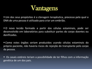 Vantagens
 Um dos seus propósitos é a clonagem terapêutica, processo pelo qual o
DNA de uma pessoa é utilizado para criar um embrião.
 O novo tecido formado a partir das células estaminais, pode ser
desenvolvido em laboratórios para substituir partes do corpo doentes ou
danificadas.
 Como estes órgãos seriam produzidos usando células estaminais do
próprio paciente, não haveria riscos de rejeição do transplante pelo corpo
da pessoa.
 Os casais estéreis teriam a possibilidade de ter filhos com a informação
genética de um dos pais.

 