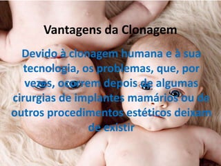 Vantagens da Clonagem
Devido à clonagem humana e à sua
tecnologia, os problemas, que, por
vezes, ocorrem depois de algumas
cirurgias de implantes mamários ou de
outros procedimentos estéticos deixam
de existir

 