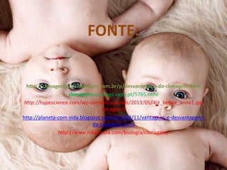 FONTE:

http://clonagem12a3.blogspot.com.br/p/desvantagens-da-clonagem.html
clonagemnao.blogs.sapo.pt/5765.html
http://hypescience.com/wp-content/uploads/2013/05/ikiz_bebek_anne1.jpg
(imagem)
http://planeta-com-vida.blogspot.com.br/2009/11/vantagens-e-desvantagensda-clonagem.html
http://www.infoescola.com/biologia/clonagem/

 