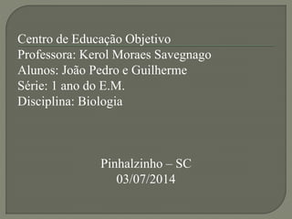 Centro de Educação Objetivo
Professora: Kerol Moraes Savegnago
Alunos: João Pedro e Guilherme
Série: 1 ano do E.M.
Disciplina: Biologia
Pinhalzinho – SC
03/07/2014
 