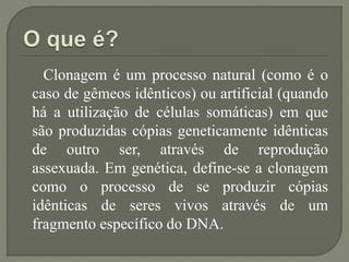 Clonagem é um processo natural (como é o
caso de gêmeos idênticos) ou artificial (quando
há a utilização de células somáticas) em que
são produzidas cópias geneticamente idênticas
de outro ser, através de reprodução
assexuada. Em genética, define-se a clonagem
como o processo de se produzir cópias
idênticas de seres vivos através de um
fragmento específico do DNA.
 