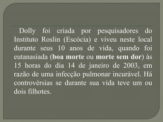 Dolly foi criada por pesquisadores do
Instituto Roslin (Escócia) e viveu neste local
durante seus 10 anos de vida, quando foi
eutanasiada (boa morte ou morte sem dor) às
15 horas do dia 14 de janeiro de 2003, em
razão de uma infecção pulmonar incurável. Há
controvérsias se durante sua vida teve um ou
dois filhotes.
 