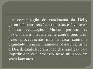 A comunicação do nascimento da Dolly
gerou inúmeras reações contrárias e favoráveis
à sua realização. Muitas pessoas se
posicionaram imediatamente contra, pois viam
neste procedimento uma ameaça contra a
dignidade humana. Inúmeros países, inclusive
o Brasil, estabeleceram medidas jurídicas para
impedir que este processo fosse utilizado em
seres humanos.
 