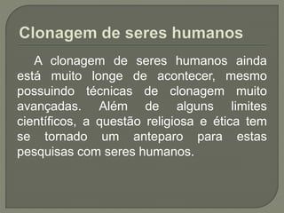 A clonagem de seres humanos ainda
está muito longe de acontecer, mesmo
possuindo técnicas de clonagem muito
avançadas. Além de alguns limites
científicos, a questão religiosa e ética tem
se tornado um anteparo para estas
pesquisas com seres humanos.
 