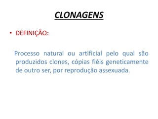 CLONAGENS 
• DEFINIÇÃO: 
Processo natural ou artificial pelo qual são 
produzidos clones, cópias fiéis geneticamente 
de outro ser, por reprodução assexuada. 
 