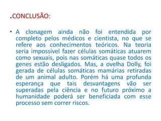 .CONCLUSÃO: 
• A clonagem ainda não foi entendida por 
completo pelos médicos e cientista, no que se 
refere aos conhecimentos teóricos. Na teoria 
seria impossível fazer células somáticas atuarem 
como sexuais, pois nas somáticas quase todos os 
genes estão desligados. Mas, a ovelha Dolly, foi 
gerada de células somáticas mamárias retiradas 
de um animal adulto. Porém há uma profunda 
esperança que tais desvantagens vão ser 
superadas pela ciência e no futuro próximo a 
humanidade poderá ser beneficiada com esse 
processo sem correr riscos. 
 