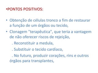 •PONTOS POSITIVOS: 
• Obtenção de células tronco a fim de restaurar 
a função de um órgãos ou tecido, 
• Clonagem "terapêutica", que teria a vantagem 
de não oferecer riscos de rejeição, 
. Reconstituir a medula, 
. Substituir o tecido cardíaco, 
. No futuro, produzir corações, rins e outros 
órgãos para transplantes, 
 