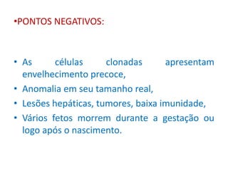 •PONTOS NEGATIVOS: 
• As células clonadas apresentam 
envelhecimento precoce, 
• Anomalia em seu tamanho real, 
• Lesões hepáticas, tumores, baixa imunidade, 
• Vários fetos morrem durante a gestação ou 
logo após o nascimento. 
 