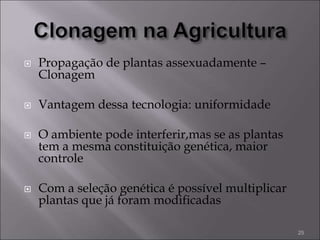  Propagação de plantas assexuadamente –
Clonagem
 Vantagem dessa tecnologia: uniformidade
 O ambiente pode interferir,mas se as plantas
tem a mesma constituição genética, maior
controle
 Com a seleção genética é possível multiplicar
plantas que já foram modificadas
25
 