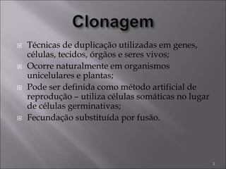  Técnicas de duplicação utilizadas em genes,
células, tecidos, órgãos e seres vivos;
 Ocorre naturalmente em organismos
unicelulares e plantas;
 Pode ser definida como método artificial de
reprodução – utiliza células somáticas no lugar
de células germinativas;
 Fecundação substituída por fusão.
3
 