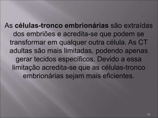 As células-tronco embrionárias são extraídas
dos embriões e acredita-se que podem se
transformar em qualquer outra célula. As CT
adultas são mais limitadas, podendo apenas
gerar tecidos específicos. Devido a essa
limitação acredita-se que as células-tronco
embrionárias sejam mais eficientes.
30
 