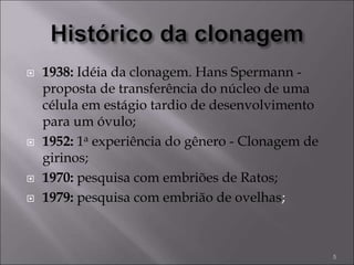  1938: Idéia da clonagem. Hans Spermann -
proposta de transferência do núcleo de uma
célula em estágio tardio de desenvolvimento
para um óvulo;
 1952: 1a experiência do gênero - Clonagem de
girinos;
 1970: pesquisa com embriões de Ratos;
 1979: pesquisa com embrião de ovelhas;
5
 