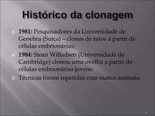  1981: Pesquisadores da Universidade de
Genebra (Suíça) – clones de ratos a partir de
células embrionárias;
 1984: Stean Willadsen (Universidade de
Cambridge) clonou uma ovelha a partir de
células embrionárias jovens.
 Técnicas foram repetidas com outros animais;
6
 