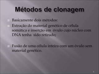  Basicamente dois métodos:
 Extração do material genético de célula
somática e inserção em óvulo cujo núcleo com
DNA tenha sido retirado;
 Fusão de uma célula inteira com um óvulo sem
material genético.
8
 