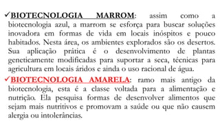 ✓BIOTECNOLOGIA MARROM: assim como a
biotecnologia azul, a marrom se esforça para buscar soluções
inovadora em formas de vida em locais inóspitos e pouco
habitados. Nesta área, os ambientes explorados são os desertos.
Sua aplicação prática é o desenvolvimento de plantas
geneticamente modificadas para suportar a seca, técnicas para
agricultura em locais áridos e ainda o uso racional de água.
✓BIOTECNOLOGIA AMARELA: ramo mais antigo da
biotecnologia, esta é a classe voltada para a alimentação e
nutrição. Ela pesquisa formas de desenvolver alimentos que
sejam mais nutritivos e promovam a saúde ou que não causem
alergia ou intolerâncias.
 