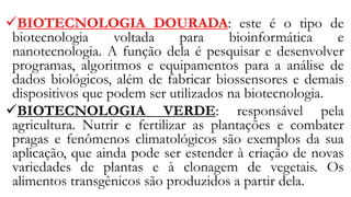 ✓BIOTECNOLOGIA DOURADA: este é o tipo de
biotecnologia voltada para bioinformática e
nanotecnologia. A função dela é pesquisar e desenvolver
programas, algoritmos e equipamentos para a análise de
dados biológicos, além de fabricar biossensores e demais
dispositivos que podem ser utilizados na biotecnologia.
✓BIOTECNOLOGIA VERDE: responsável pela
agricultura. Nutrir e fertilizar as plantações e combater
pragas e fenômenos climatológicos são exemplos da sua
aplicação, que ainda pode ser estender à criação de novas
variedades de plantas e à clonagem de vegetais. Os
alimentos transgênicos são produzidos a partir dela.
 
