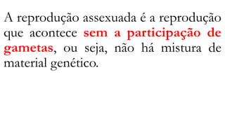 A reprodução assexuada é a reprodução
que acontece sem a participação de
gametas, ou seja, não há mistura de
material genético.
 