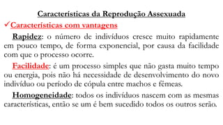 Características da Reprodução Assexuada
✓Características com vantagens
Rapidez: o número de indivíduos cresce muito rapidamente
em pouco tempo, de forma exponencial, por causa da facilidade
com que o processo ocorre.
Facilidade: é um processo simples que não gasta muito tempo
ou energia, pois não há necessidade de desenvolvimento do novo
indivíduo ou período de cópula entre machos e fêmeas.
Homogeneidade: todos os indivíduos nascem com as mesmas
características, então se um é bem sucedido todos os outros serão.
 