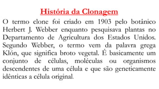 História da Clonagem
O termo clone foi criado em 1903 pelo botânico
Herbert J. Webber enquanto pesquisava plantas no
Departamento de Agricultura dos Estados Unidos.
Segundo Webber, o termo vem da palavra grega
Klón, que significa broto vegetal. É basicamente um
conjunto de células, moléculas ou organismos
descendentes de uma célula e que são geneticamente
idênticas a célula original.
 