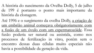 A história do nascimento da Ovelha Dolly, 5 de julho
de 199 é portanto o ponto mais importante da
história da clonagem.
Até 1996 e o surgimento da ovelha Dolly, a criação de
um embrião animal começava obrigatoriamente com
a fusão de um óvulo com um espermatozóide. Essa
fusão poderia ser natural ou assistida, como nos
processos de fertilização in vitro, porém sem o
encontro dessas duas células muito especiais não
havia a possibilidade da geração da vida.
 