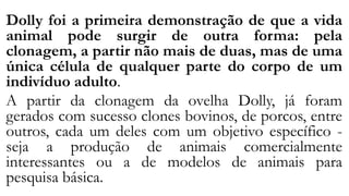Dolly foi a primeira demonstração de que a vida
animal pode surgir de outra forma: pela
clonagem, a partir não mais de duas, mas de uma
única célula de qualquer parte do corpo de um
indivíduo adulto.
A partir da clonagem da ovelha Dolly, já foram
gerados com sucesso clones bovinos, de porcos, entre
outros, cada um deles com um objetivo específico -
seja a produção de animais comercialmente
interessantes ou a de modelos de animais para
pesquisa básica.
 