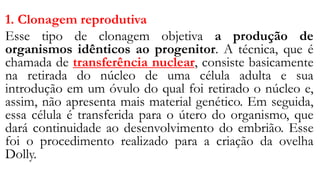 1. Clonagem reprodutiva
Esse tipo de clonagem objetiva a produção de
organismos idênticos ao progenitor. A técnica, que é
chamada de transferência nuclear, consiste basicamente
na retirada do núcleo de uma célula adulta e sua
introdução em um óvulo do qual foi retirado o núcleo e,
assim, não apresenta mais material genético. Em seguida,
essa célula é transferida para o útero do organismo, que
dará continuidade ao desenvolvimento do embrião. Esse
foi o procedimento realizado para a criação da ovelha
Dolly.
 