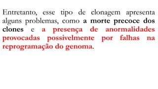 Entretanto, esse tipo de clonagem apresenta
alguns problemas, como a morte precoce dos
clones e a presença de anormalidades
provocadas possivelmente por falhas na
reprogramação do genoma.
 