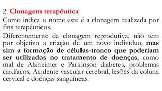 2. Clonagem terapêutica
Como indica o nome este é a clonagem realizada por
fins terapêuticos.
Diferentemente da clonagem reprodutiva, não tem
por objetivo a criação de um novo indivíduo, mas
sim a formação de células-tronco que poderiam
ser utilizadas no tratamento de doenças, como
mal de Alzheimer e Parkinson diabetes, problemas
cardíacos, Acidente vascular cerebral, lesões da coluna
cervical e doenças sanguíneas.
 