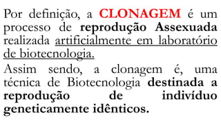 Por definição, a CLONAGEM é um
processo de reprodução Assexuada
realizada artificialmente em laboratório
de biotecnologia.
Assim sendo, a clonagem é, uma
técnica de Biotecnologia destinada a
reprodução de indivíduo
geneticamente idênticos.
 