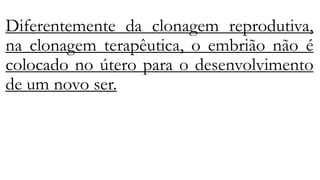 Diferentemente da clonagem reprodutiva,
na clonagem terapêutica, o embrião não é
colocado no útero para o desenvolvimento
de um novo ser.
 
