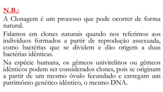 N.B.:
A Clonagem é um processo que pode ocorrer de forma
natural.
Falamos em clones naturais quando nos referimos aos
indivíduos formados a partir de reprodução assexuada,
como bactérias que se dividem e dão origem a duas
bactérias idênticas.
Na espécie humana, os gêmeos univitelinos ou gêmeos
idênticos podem ser considerados clones, pois se originam
a partir de um mesmo óvulo fecundado e carregam um
patrimônio genético idêntico, o mesmo DNA.
 