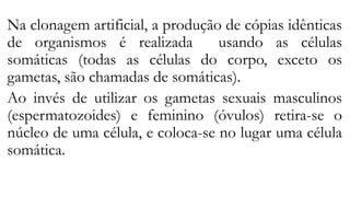 Na clonagem artificial, a produção de cópias idênticas
de organismos é realizada usando as células
somáticas (todas as células do corpo, exceto os
gametas, são chamadas de somáticas).
Ao invés de utilizar os gametas sexuais masculinos
(espermatozoides) e feminino (óvulos) retira-se o
núcleo de uma célula, e coloca-se no lugar uma célula
somática.
 