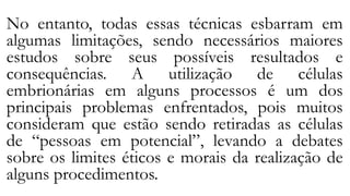No entanto, todas essas técnicas esbarram em
algumas limitações, sendo necessários maiores
estudos sobre seus possíveis resultados e
consequências. A utilização de células
embrionárias em alguns processos é um dos
principais problemas enfrentados, pois muitos
consideram que estão sendo retiradas as células
de “pessoas em potencial”, levando a debates
sobre os limites éticos e morais da realização de
alguns procedimentos.
 