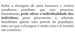 Sobre a clonagem de seres humanos e muitos
estudiosos acreditam que esse processo,
futuramente, pode afetar a individualidade dos
indivíduos, gerar preconceito e, ademais,
beneficiará apenas uma parcela da população,
uma vez que a clonagem é muito cara e se tornará
um comércio.
 