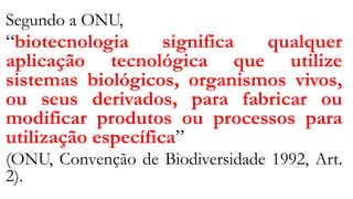 Segundo a ONU,
“biotecnologia significa qualquer
aplicação tecnológica que utilize
sistemas biológicos, organismos vivos,
ou seus derivados, para fabricar ou
modificar produtos ou processos para
utilização específica”
(ONU, Convenção de Biodiversidade 1992, Art.
2).
 