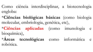 Como ciência interdisciplinar, a biotecnologia
engloba:
*Ciências biológicas básicas (como biologia
molecular, embriologia, genética, etc),
*Ciências aplicadas (como imunologia e
bioquímica),
*Áreas tecnológicas como informática e
robótica.
 